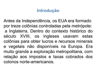Introdução
Antes da Independência, os EUA era formado
por treze colônias controladas pela metrópole:
a Inglaterra. Dentro do contexto histórico do
século XVIII, os ingleses usavam estas
colônias para obter lucros e recursos minerais
e vegetais não disponíveis na Europa. Era
muito grande a exploração metropolitana, com
relação aos impostos e taxas cobrados dos
colonos norte-americanos.
 