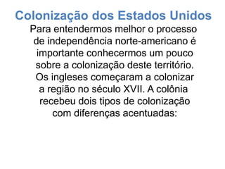 Colonização dos Estados Unidos
Para entendermos melhor o processo
de independência norte-americano é
importante conhecermos um pouco
sobre a colonização deste território.
Os ingleses começaram a colonizar
a região no século XVII. A colônia
recebeu dois tipos de colonização
com diferenças acentuadas:
 