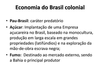 Economia do Brasil colonial
• Pau-Brasil: caráter predatório
• Açúcar: Implantação de uma Empresa
açucareira no Brasil, baseado na monocultura,
produção em larga escala em grandes
propriedades (latifúndios) e na exploração da
mão-de-obra escrava negra;
• Fumo: Destinado ao mercado externo, sendo
a Bahia o principal produtor
 