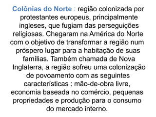 Colônias do Norte : região colonizada por
protestantes europeus, principalmente
ingleses, que fugiam das perseguições
religiosas. Chegaram na América do Norte
com o objetivo de transformar a região num
próspero lugar para a habitação de suas
famílias. Também chamada de Nova
Inglaterra, a região sofreu uma colonização
de povoamento com as seguintes
características : mão-de-obra livre,
economia baseada no comércio, pequenas
propriedades e produção para o consumo
do mercado interno.
 
