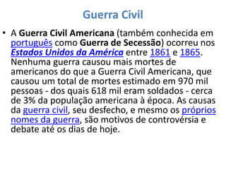 Guerra Civil
• A Guerra Civil Americana (também conhecida em
português como Guerra de Secessão) ocorreu nos
Estados Unidos da América entre 1861 e 1865.
Nenhuma guerra causou mais mortes de
americanos do que a Guerra Civil Americana, que
causou um total de mortes estimado em 970 mil
pessoas - dos quais 618 mil eram soldados - cerca
de 3% da população americana à época. As causas
da guerra civil, seu desfecho, e mesmo os próprios
nomes da guerra, são motivos de controvérsia e
debate até os dias de hoje.
 