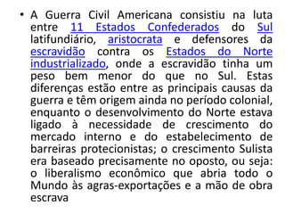 • A Guerra Civil Americana consistiu na luta
entre 11 Estados Confederados do Sul
latifundiário, aristocrata e defensores da
escravidão contra os Estados do Norte
industrializado, onde a escravidão tinha um
peso bem menor do que no Sul. Estas
diferenças estão entre as principais causas da
guerra e têm origem ainda no período colonial,
enquanto o desenvolvimento do Norte estava
ligado à necessidade de crescimento do
mercado interno e do estabelecimento de
barreiras protecionistas; o crescimento Sulista
era baseado precisamente no oposto, ou seja:
o liberalismo econômico que abria todo o
Mundo às agras-exportações e a mão de obra
escrava
 