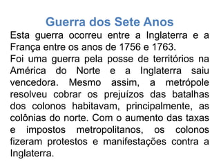 Guerra dos Sete Anos
Esta guerra ocorreu entre a Inglaterra e a
França entre os anos de 1756 e 1763.
Foi uma guerra pela posse de territórios na
América do Norte e a Inglaterra saiu
vencedora. Mesmo assim, a metrópole
resolveu cobrar os prejuízos das batalhas
dos colonos habitavam, principalmente, as
colônias do norte. Com o aumento das taxas
e impostos metropolitanos, os colonos
fizeram protestos e manifestações contra a
Inglaterra.
 