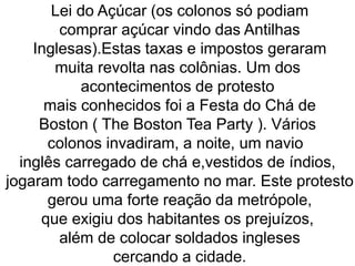 Lei do Açúcar (os colonos só podiam
comprar açúcar vindo das Antilhas
Inglesas).Estas taxas e impostos geraram
muita revolta nas colônias. Um dos
acontecimentos de protesto
mais conhecidos foi a Festa do Chá de
Boston ( The Boston Tea Party ). Vários
colonos invadiram, a noite, um navio
inglês carregado de chá e,vestidos de índios,
jogaram todo carregamento no mar. Este protesto
gerou uma forte reação da metrópole,
que exigiu dos habitantes os prejuízos,
além de colocar soldados ingleses
cercando a cidade.
 