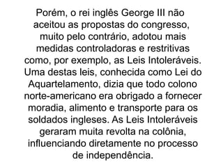 Porém, o rei inglês George III não
aceitou as propostas do congresso,
muito pelo contrário, adotou mais
medidas controladoras e restritivas
como, por exemplo, as Leis Intoleráveis.
Uma destas leis, conhecida como Lei do
Aquartelamento, dizia que todo colono
norte-americano era obrigado a fornecer
moradia, alimento e transporte para os
soldados ingleses. As Leis Intoleráveis
geraram muita revolta na colônia,
influenciando diretamente no processo
de independência.
 