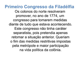 Primeiro Congresso da Filadélfia
Os colonos do norte resolveram
promover, no ano de 1774, um
congresso para tomarem medidas
diante de tudo que estava acontecendo.
Este congresso não tinha caráter
separatista, pois pretendia apenas
retomar a situação anterior. Queriam
o fim das medidas restritivas impostas
pela metrópole e maior participação
na vida política da colônia.
 