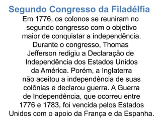 Segundo Congresso da Filadélfia
Em 1776, os colonos se reuniram no
segundo congresso com o objetivo
maior de conquistar a independência.
Durante o congresso, Thomas
Jefferson redigiu a Declaração de
Independência dos Estados Unidos
da América. Porém, a Inglaterra
não aceitou a independência de suas
colônias e declarou guerra. A Guerra
de Independência, que ocorreu entre
1776 e 1783, foi vencida pelos Estados
Unidos com o apoio da França e da Espanha.
 