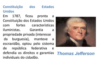 Constituição dos Estados
Unidos
Em 1787, ficou pronta a
Constituição dos Estados Unidos
com fortes características
iluministas. Garantia a
propriedade privada (interesse
da burguesia), manteve a
escravidão, optou pelo sistema
de república federativa e
defendia os direitos e garantias
individuais do cidadão.
Thomas Jefferson
 