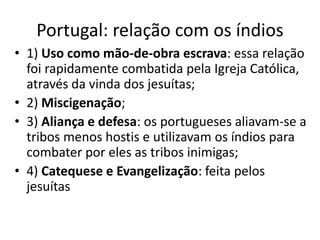 Portugal: relação com os índios
• 1) Uso como mão-de-obra escrava: essa relação
foi rapidamente combatida pela Igreja Católica,
através da vinda dos jesuítas;
• 2) Miscigenação;
• 3) Aliança e defesa: os portugueses aliavam-se a
tribos menos hostis e utilizavam os índios para
combater por eles as tribos inimigas;
• 4) Catequese e Evangelização: feita pelos
jesuítas
 