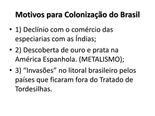Motivos para Colonização do Brasil
• 1) Declínio com o comércio das
especiarias com as Índias;
• 2) Descoberta de ouro e prata na
América Espanhola. (METALISMO);
• 3) “Invasões” no litoral brasileiro pelos
países que ficaram fora do Tratado de
Tordesilhas.
 