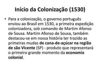 Início da Colonização (1530)
• Para a colonização, o governo português
enviou ao Brasil em 1530, a primeira expedição
colonizadora, sob comando de Martim Afonso
de Sousa. Martim Afonso de Sousa, também
destacou-se em nossa história ter trazido as
primeiras mudas de cana-de-açúcar na região
de são Vicente (SP) - produto que representará
o primeiro grande momento da economia
colonial.
 
