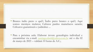 • Branco índio preto o quê?; Índio preto branco o quê?; Aqui
somos mestiços mulatos; Cafuzos pardos mamelucos sararás;
Crilouros guaranisseis e judárabes ...
• Para a próxima aula: Elaborar árvore genealógica individual e
encaminhar via e-mail: santiago.dani@yahoo.com.br até o dia 02
de março de 2021 – validará 10 horas de A.C.;
 