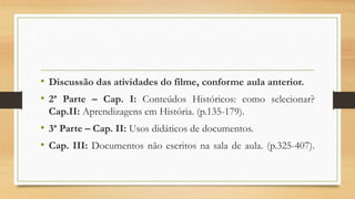 • Discussão das atividades do filme, conforme aula anterior.
• 2ª Parte – Cap. I: Conteúdos Históricos: como selecionar?
Cap.II: Aprendizagens em História. (p.135-179).
• 3ª Parte – Cap. II: Usos didáticos de documentos.
• Cap. III: Documentos não escritos na sala de aula. (p.325-407).
 