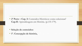 • 2ª Parte – Cap. I: Conteúdos Históricos: como selecionar?
Cap.II: Aprendizagens em História. (p.135-179).
• Seleção de conteúdos:
• 1º. Concepção de história,
 