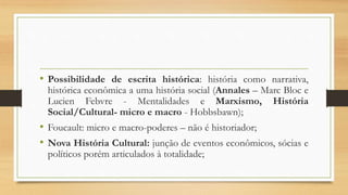 • Possibilidade de escrita histórica: história como narrativa,
histórica econômica a uma história social (Annales – Marc Bloc e
Lucien Febvre - Mentalidades e Marxismo, História
Social/Cultural- micro e macro - Hobbsbawn);
• Foucault: micro e macro-poderes – não é historiador;
• Nova História Cultural: junção de eventos econômicos, sócias e
políticos porém articulados à totalidade;
 