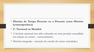 • História do Tempo Presente ou o Presente como História
(contemporânea)
• 2º. Nacional ou Mundial
• A história nacional tem sido colocada em uma posição secundária
em relação ao ensino - eurocentrismo;
• História integrada – inserção do estudo de outras sociedades;
 
