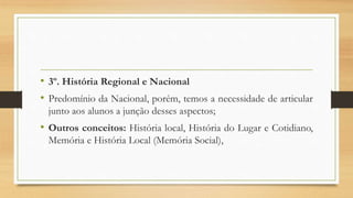 • 3º. História Regional e Nacional
• Predomínio da Nacional, porém, temos a necessidade de articular
junto aos alunos a junção desses aspectos;
• Outros conceitos: História local, História do Lugar e Cotidiano,
Memória e História Local (Memória Social),
 