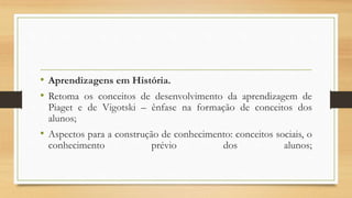 • Aprendizagens em História.
• Retoma os conceitos de desenvolvimento da aprendizagem de
Piaget e de Vigotski – ênfase na formação de conceitos dos
alunos;
• Aspectos para a construção de conhecimento: conceitos sociais, o
conhecimento prévio dos alunos;
 
