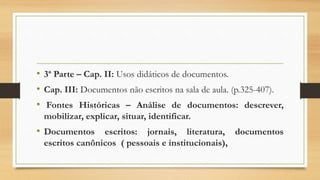 • 3ª Parte – Cap. II: Usos didáticos de documentos.
• Cap. III: Documentos não escritos na sala de aula. (p.325-407).
• Fontes Históricas – Análise de documentos: descrever,
mobilizar, explicar, situar, identificar.
• Documentos escritos: jornais, literatura, documentos
escritos canônicos ( pessoais e institucionais),
 