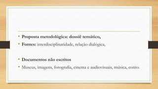 • Proposta metodológica: dossiê temático,
• Fontes: interdisciplinaridade, relação dialógica,
• Documentos não escritos
• Museus, imagens, fotografia, cinema e audiovisuais, música, conto.
 