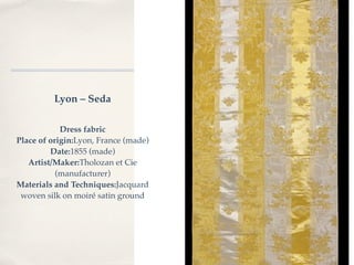 Lyon – Seda

            Dress fabric
Place of origin:Lyon, France (made)
         Date:1855 (made)
   Artist/Maker:Tholozan et Cie
           (manufacturer)
Materials and Techniques:Jacquard
 woven silk on moiré satin ground
 