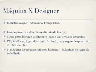 Máquina X Designer
✤   Industrialização – Alemanha, França EUA.


✤   Uso de projetos e desenhos e divisão de tarefas;
✤   Neste período é que se alterou o legado das divisões de tarefas.
✤   DESIGNER no lugar do artesão faz tudo, mais o gerente quer mão
    de obra simples.
✤   1ª máquina de precisão sem erro humano. – máquinas no lugar do
    trabalhador.
 
