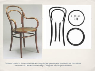 A famosa cadeira nº. 14, criada em 1859, era composta por apenas 6 peças de madeira; em 1891 tinham
           sido vendidas 7.300.000 unidades! http://tipografos.net/design/thonet.html
 