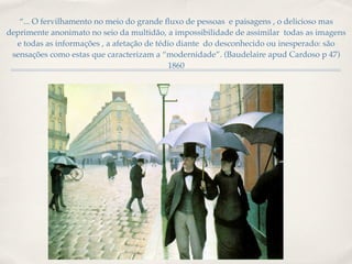 “... O fervilhamento no meio do grande ﬂuxo de pessoas e paisagens , o delicioso mas
deprimente anonimato no seio da multidão, a impossibilidade de assimilar todas as imagens
  e todas as informações , a afetação de tédio diante do desconhecido ou inesperado: são
 sensações como estas que caracterizam a “modernidade”. (Baudelaire apud Cardoso p 47)
                                            1860
 