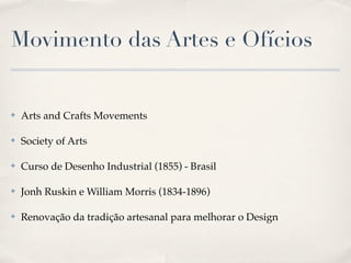 Movimento das Artes e Ofícios


✤   Arts and Crafts Movements

✤   Society of Arts

✤   Curso de Desenho Industrial (1855) - Brasil

✤   Jonh Ruskin e William Morris (1834-1896)

✤   Renovação da tradição artesanal para melhorar o Design
 