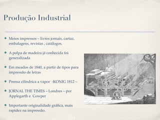 Produção Industrial

✤   Meios impressos – livros jornais, cartaz,
    embalagens, revistas , catálogos.

✤   A polpa de madeira já conhecida foi
    generalizada

✤   Em meados de 1840, a partir de tipos para
    impressão de letras

✤   Prensa cilíndrica a vapor -KONIG 1812 –

✤   JORNAL THE TIMES – Londres – por
    Applegarth e Cowper

✤   Importante originalidade gráﬁca, mais
    rapidez na impressão.
 