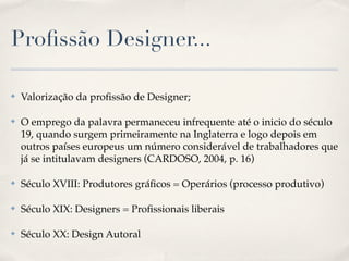 Proﬁssão Designer...

✤   Valorização da proﬁssão de Designer;

✤   O emprego da palavra permaneceu infrequente até o inicio do século
    19, quando surgem primeiramente na Inglaterra e logo depois em
    outros países europeus um número considerável de trabalhadores que
    já se intitulavam designers (CARDOSO, 2004, p. 16)

✤   Século XVIII: Produtores gráﬁcos = Operários (processo produtivo)

✤   Século XIX: Designers = Proﬁssionais liberais

✤   Século XX: Design Autoral
 