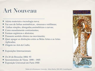 Art Nouveau
✤   Adota materiais e tecnologia nova;
✤   Faz uso de linhas assimétricas , sinuosas e retilíneas;
✤   Linhas simples, alongadas,assimétricas e curvas;
✤   Cores ousadamente contrastantes;
✤   Formas orgânicas e abstratas;
✤   Possuem sentido rítmico no movimento;
✤   Quer apagar as distinções entre as Belas Artes e as Artes
    Aplicadas;
✤   Origem no Arts & Crafts;

✤   Exposições Internacionais:

✤   Os 20 de Bruxelas 1884- 93
✤   Secessionistas de Viena 1898 – 1905
✤   Exposição Universal em Paris 1900

                        Théâtre de la Renaissance: Gismonda, Alfons Mucha, 1894-1895. Cromolitagrafía.
 