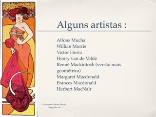 Alguns artistas :
              Alfons Mucha
              Willian Morris
              Victor Horta
              Henry van de Velde
              Renné Mackintosh (versão mais
              geométrica)
              Margaret Macdonald
              Frances Macdonald
              Herbert MacNair


La Brunette Alfons Mucha
      Litografía sd
 