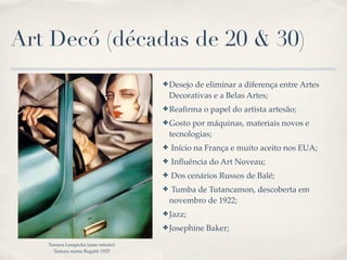 Art Decó (décadas de 20 & 30)
                                    ✤ Desejo  de eliminar a diferença entre Artes
                                        Decorativas e a Belas Artes;
                                    ✤ Reaﬁrma    o papel do artista artesão;
                                    ✤ Gosto   por máquinas, materiais novos e
                                        tecnologias;
                                    ✤   Início na França e muito aceito nos EUA;
                                    ✤   Inﬂuência do Art Noveau;
                                    ✤   Dos cenários Russos de Balé;
                                    ✤   Tumba de Tutancamon, descoberta em
                                        novembro de 1922;
                                    ✤ Jazz;

                                    ✤ Josephine   Baker;
   Tamara Lempicka (auto retrato)
     Tamara numa Bugatti 1925
 