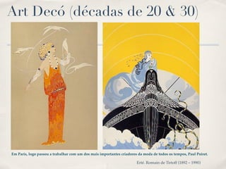 Art Decó (décadas de 20 & 30)




Em Paris, logo passou a trabalhar com um dos mais importantes criadores da moda de todos os tempos, Paul Poiret.

                                                                       Erté. Romain de Tirtoff (1892 – 1990)
 