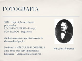 FOTOGRAFIA

1839 - Exposição em chapas
preparadas.
LOUIS DAGUERRE – França.
FOX TALBOT - Inglaterra

Ambos a mesma experiência com 45
dias na divulgação.

No Brasil – HÉRCULES FLORENSE, 6     Hércules Florense
anos antes mas sem importancia.
Daguerre – Chapa de foto sensível.
 