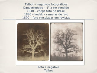 Talbot – negativos fotográﬁcos
 Daguerreótipo – 1º a ser vendido
   1840 – chega foto no Brasil.
 1880 – kodak – camaras de rolo
1890 – foto vinculadas em revistas




           Foto e negativo
               Talbot
 