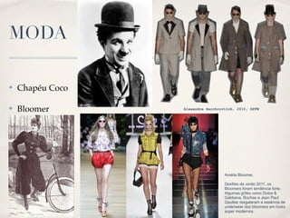 MODA

✤   Chapéu Coco

✤   Bloomer       Alexandre Herchcovitch, 2010, SPFW




                                    Amélia Bloomer.

                                    Desfiles de verão 2011, os
                                    Bloomers foram tendência forte.
                                    Algumas grifes como Dolce &
                                    Gabbana, Rochas e Jean Paul
                                    Gaultier resgataram a essência de
                                    underwear dos bloomers em looks
                                    super modernos.
 
