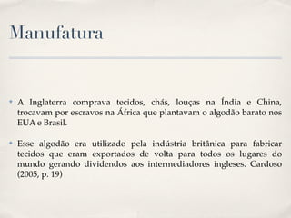 Manufatura


✤   A Inglaterra comprava tecidos, chás, louças na Índia e China,
    trocavam por escravos na África que plantavam o algodão barato nos
    EUA e Brasil.

✤   Esse algodão era utilizado pela indústria britânica para fabricar
    tecidos que eram exportados de volta para todos os lugares do
    mundo gerando dividendos aos intermediadores ingleses. Cardoso
    (2005, p. 19)
 