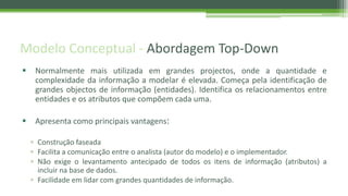 Modelo Conceptual - Abordagem Top-Down
 Normalmente mais utilizada em grandes projectos, onde a quantidade e
complexidade da informação a modelar é elevada. Começa pela identificação de
grandes objectos de informação (entidades). Identifica os relacionamentos entre
entidades e os atributos que compõem cada uma.
 Apresenta como principais vantagens:
▫ Construção faseada
▫ Facilita a comunicação entre o analista (autor do modelo) e o implementador.
▫ Não exige o levantamento antecipado de todos os itens de informação (atributos) a
incluir na base de dados.
▫ Facilidade em lidar com grandes quantidades de informação.
 
