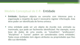 Modelo Conceptual de E-R - Entidade
 Entidade: Qualquer objecto ou conceito com interesse para a
organização a respeito da qual é necessário registar informação. Esta
deve poder ser identificada de forma unívoca.
 Uma entidade pode ser um objeto do mundo real, animado ou
inanimado, que pode ser facilmente identificável. Por exemplo, numa
base de dados de uma escola, os “estudntes”, “professores”,
“disciplinas” e “cursos” podem ser considerados como entidades.
Todas essas entidades tem alguns atributos ou propriedades que lhes
dão sua identidade.
 