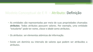 Modelo Conceptual de E-R – Atributo: Definição
▫ As entidades são representadas por meio de suas propriedades chamadas
atributos. Todos atributos possuem valores. Por exemplo, uma entidade
“estudante” pode ter nome, classe e idade como atributos.
▫ Os atributos ser elementos atómicos de informação.
▫ Existe um domínio ou intervalo de valores que podem ser atribuídos a
atributos.
 