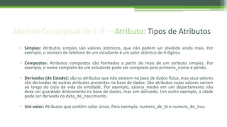 Modelo Conceptual de E-R – Atributo: Tipos de Atributos
▫ Simples: Atributos simples são valores atômicos, que não podem ser dividido ainda mais. Por
exemplo, o número de telefone de um estudante é um valor atômico de 9 dígitos.
▫ Compostos: Atributos compostos são formados a partir de mais de um atributo simples. Por
exemplo, o nome completo de um estudante pode ser composto pelo primeiro_nome e pelido.
▫ Derivados (de Estado): são os atributos que não existem na base de dados física, mas seus valores
são derivados de outros atributos presentes na base de dados. São atributos cujos valores variam
ao longo do ciclo de vida da entidade. Por exemplo, salario_medio em um departamento não
deve ser guardado diretamente na base de dados, mas sim derivado. Um outro exemplo, a idade
pode ser derivada da data_de_nascimento.
▫ Uni-valor: Atributos que contêm valor único. Para exemplo: numero_de_bi e numero_de_inss.
 