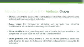 Modelo Conceptual de E-R – Atributo: Chaves
▫ Chave: é um atributo ou conjunto de atributos que identifica exclusivamente uma
entidade entre um conjunto de entidades.
▫ Super chave: Um conjunto de atributos (um ou mais) que identifica
coletivamente uma entidade em um conjunto de entidades.
▫ Chave candidata: Uma superchave mínima é chamada de chave candidata. Um
conjunto de entidade pode ter mais de uma chave candidata.
▫ Chave primária: Uma chave primária é uma das chaves candidatas escolhidas
pelo designer de base de dados para identificar exclusivamente o conjunto de
entidades.
 