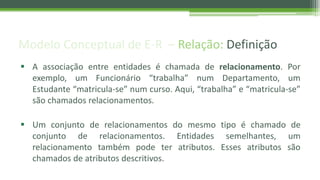 Modelo Conceptual de E-R – Relação: Definição
 A associação entre entidades é chamada de relacionamento. Por
exemplo, um Funcionário “trabalha” num Departamento, um
Estudante “matricula-se” num curso. Aqui, “trabalha” e “matricula-se”
são chamados relacionamentos.
 Um conjunto de relacionamentos do mesmo tipo é chamado de
conjunto de relacionamentos. Entidades semelhantes, um
relacionamento também pode ter atributos. Esses atributos são
chamados de atributos descritivos.
 