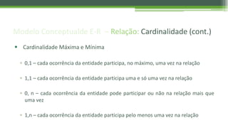 Modelo Conceptualde E-R – Relação: Cardinalidade (cont.)
 Cardinalidade Máxima e Mínima
▫ 0,1 – cada ocorrência da entidade participa, no máximo, uma vez na relação
▫ 1,1 – cada ocorrência da entidade participa uma e só uma vez na relação
▫ 0, n – cada ocorrência da entidade pode participar ou não na relação mais que
uma vez
▫ 1,n – cada ocorrência da entidade participa pelo menos uma vez na relação
 