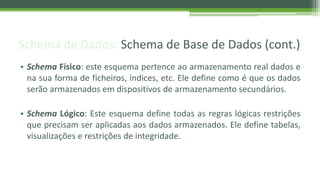 Schema de Dados: Schema de Base de Dados (cont.)
• Schema Físico: este esquema pertence ao armazenamento real dados e
na sua forma de ficheiros, índices, etc. Ele define como é que os dados
serão armazenados em dispositivos de armazenamento secundários.
• Schema Lógico: Este esquema define todas as regras lógicas restrições
que precisam ser aplicadas aos dados armazenados. Ele define tabelas,
visualizações e restrições de integridade.
 