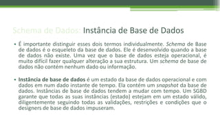 Schema de Dados: Instância de Base de Dados
• É importante distinguir esses dois termos individualmente. Schema de Base
de dados é o esqueleto da base de dados. Ele é desenvolvido quando a base
de dados não existe. Uma vez que o base de dados esteja operacional, é
muito difícil fazer qualquer alteração a sua estrutura. Um schema de base de
dados não contém nenhum dado ou informação.
• Instância de base de dados é um estado da base de dados operacional e com
dados em num dado instante de tempo. Ela contém um snapshot da base de
dados. Instâncias de base de dados tendem a mudar com tempo. Um SGBD
garante que todas as suas instâncias (estado) estejam em um estado válido,
diligentemente seguindo todas as validações, restrições e condições que o
designers de base de dados impuseram.
 