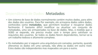 Dependência de Dados: Metadados
• Um sistema de base de dados normalmente contém muitos dados, para além
dos dados dos usuários. Para Por exemplo, ele armazena dados sobre dados,
conhecidos como metadados, que permitem localizar e recuperar dados
facilmente. É bastante difícil modificar ou atualizar um conjunto de
metadados, uma vez armazenados na base de dados. Mas, à medida que o
SGBD se expande, ele precisa mudar com o tempo para satisfazer os
requisitos dos usuários. Se todos os dados forem dependentes, tornar-se-ia
um trabalho tedioso e altamente complexo.
• Os metadados por sí seguem uma arquitetura em camadas; portanto, quando
alteramos os dados em uma camada, não afeta os dados em outro nível.
Estes dados são independentes mas mapeados um para o outro.
 