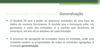 Generalização e Especialização: Generalização
 O Modelo ER tem o poder de expressar entidades de uma base de
dados de maneira hierárquica. À medida que a hierarquia sobe, ela
generaliza a visão das entidades, e à medida que descemos na
hierarquia, ele nos dá os detalhes de cada entidade.
 O processo de agregação de entidades numa só entidade, onde esta
entidade contêm as propriedades de todas as entidades agregadas, é
chamado generalização.
 